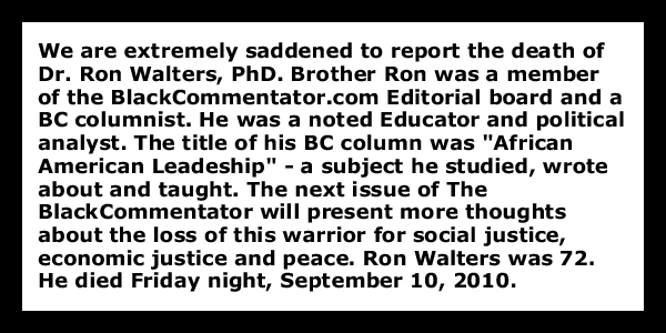 We are extremely saddened to report the death of Dr. Ron Walters, PhD. Brother Ron was a member of the BlackCommentator.com Editorial board and a BC columnist. He was a noted Educator and political analyst. The title of his BC column was "African American Leadeship" - a subject he studied, wrote about and taught. The next issue of The  BlackCommentator will present more thoughts about the loss of this warrior for social justice, economic justice and peace. Ron Walters was 72. He died Friday night, September 10, 2010.