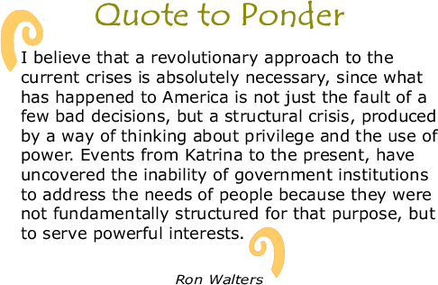 BlackCommentator.com Quote to Ponder:  "I believe that a revolutionary approach to the current crises is absolutely necessary, since what has happened to America is not just the fault of a few bad decisions, but a structural crisis, produced by a way of thinking about privilege and the use of power. Events rom Katrina to the present, have uncovered the inability of government institutions to address the needs of people because they were not fundamentally structured for that purpose, but to serve powerful interests. " - Ron Walters