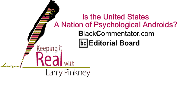 Is the United States A Nation of Psychological Androids? - Keeping it Real - By Larry Pinkney - BlackCommentator.com Editorial Board