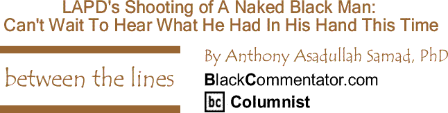 BlackCommentator.com: LAPD's Shooting of A Naked Black Man - Can't Wait To Hear What He Had In His Hand This Time - Between the Lines By Dr. Anthony Asadullah Samad, PhD, BlackCommentator.com Columnist