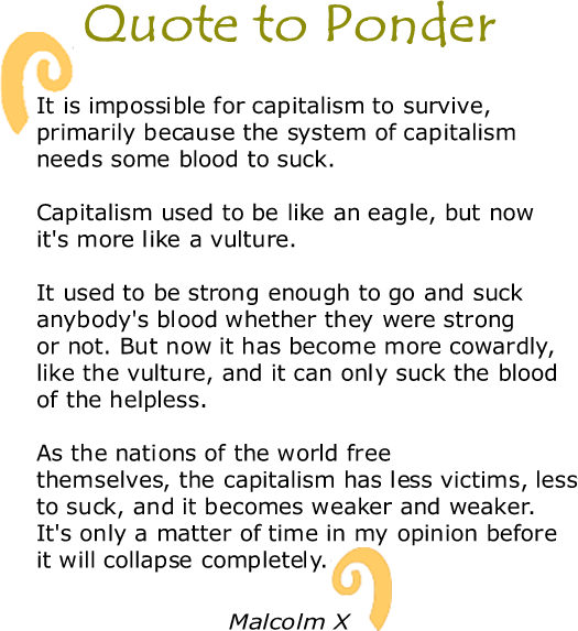 BlackCommentator.com: Quote to Ponder:  “It is impossible for capitalism to survive, primarily because the system of capitalism needs some blood to suck. Capitalism used to be like an eagle, but now it's more like a vulture. It used to be strong enough to go and suck anybody's blood whether they were strong or not. But now it has become more cowardly, like the vulture, and it can only suck the blood of the helpless. As the nations of the world free themselves, the capitalism has less victims, less to suck, and it becomes weaker and weaker. It's only a matter of time in my opinion before it will collapse completely." - Malcolm X