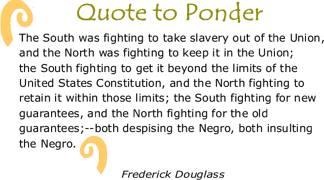 BlackCommentator.com: Quote to Ponder:  “The South was fighting to take slavery out of the Union, and the North was fighting to keep it in the Union; the South fighting to get it beyond the limits of the United States Constitution, and the North fighting to retain it within those limits; the South fighting for new guarantees, and the North fighting for the old guarantees;--both despising the Negro, both insulting the Negro." - Frederick Douglass