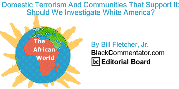 BlackCommentator.com Domestic Terrorism And Communities That Support It:  Should We Investigate White America? - The African World By Bill Fletcher, Jr., BlackCommentator.com Editorial Board