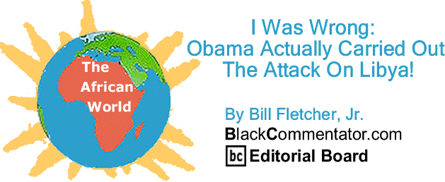 BlackCommentator.com: I Was Wrong:  Obama Actually Carried Out The Attacked On Libya! - The African World By Bill Fletcher, Jr., BlackCommentator.com Editorial Board