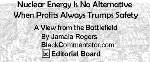 BlackCommentator.com: Nuclear Energy Is No Alternative When Profits Always Trumps Safety - A View from the Battlefield By Jamala Rogers, BlackCommentator.com Editorial Board