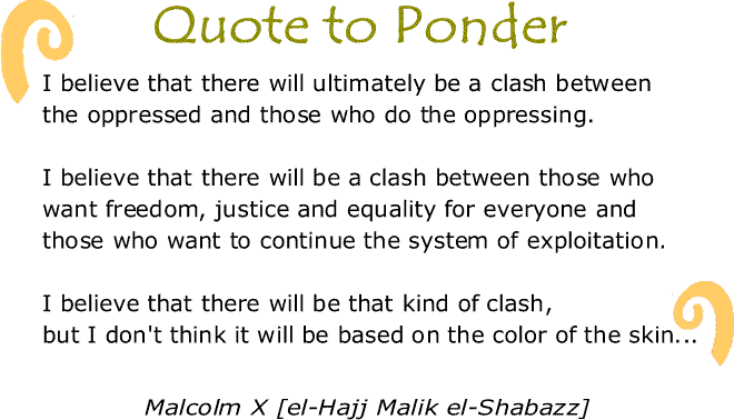 BlackCommentator.com: Quote to Ponder:  "I believe that there will ultimately be a clash between the oppressed and those who do the oppressing. I believe that there will be a clash between those who want freedom, justice and equality for everyone and those who want to continue the system of exploitation. I believe that there will be that kind of clash, but I don't think it will be based on the color of the skin..." - Malcolm X [el-Hajj Malik el-Shabazz]