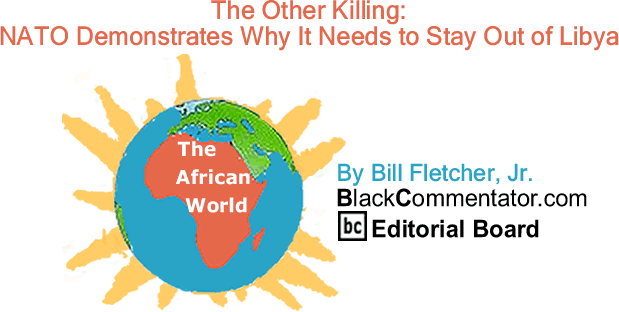 BlackCommentator.com: The Other Killing: NATO Demonstrates Why It Needs to Stay Out of Libya - The African World -  By Bill Fletcher, Jr. - BlackCommentator.com Editorial Board 