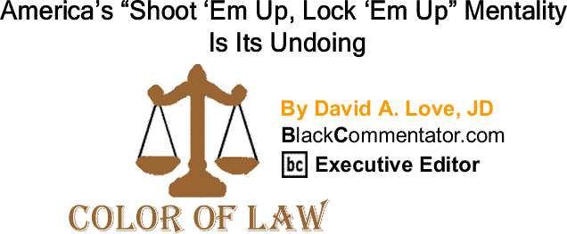 BlackCommentator.com: America’s “Shoot ‘Em Up, Lock ‘Em Up” Mentality Is Its Undoing - The Color of Law By David A. Love, JD, BlackCommentator.com Executive Editor