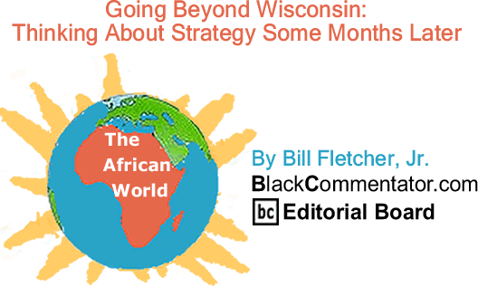 BlackCommentator.com: Going Beyond Wisconsin: Thinking About Strategy Some Months Later - The African World - By Bill Fletcher, Jr. - BlackCommentator.com Editorial Board