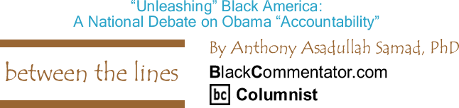 BlackCommentator.com: "Unleashing" Black America: A National Debate on Obama "Accountability" - Between The Lines - By Dr. Anthony Asadullah Samad, PhD - BlackCommentator.com Columnist