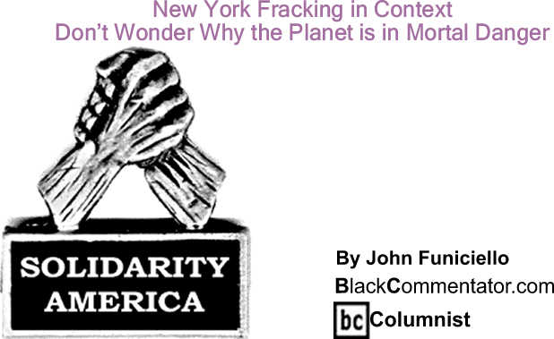 BlackCommentator.com: New York Fracking in Context - Don’t Wonder Why the Planet is in Mortal Danger - Solidarity America - By John Funiciello - BlackCommentator.com Columnist
