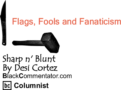 BlackCommentator.com: Flags, Fools and Fanaticism - Sharp n' Blunt By Desi Cortez, BlackCommentator.com Columnist