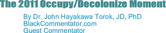 BlackCommentator.com: The 2011 Occupy/Decolonize Moment By Dr. John Hayakawa Torok, JD, PhD, BlackCommentator.com Guest Commentator