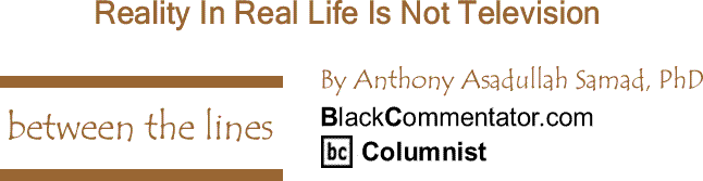 BlackCommentator.com: Reality In Real Life Is Not Television - Between The Lines By Dr. Anthony Asadullah Samad, PhD, BlackCommentator.com Columnist