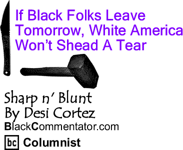BlackCommentator.com: If Black Folks Leave Tomorrow, White America Won’t Shead A Tear - Sharp n’ Blunt – By Desi Cortez - BlackCommentator.com Columnist