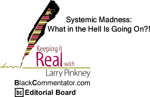 BlackCommentator.com: SYSTEMIC Madness: What in the Hell Is Going On?! - Keeping it Real – By Larry Pinkney - BlackCommentator.com Editorial Board