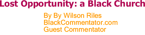 BlackCommentator.com: Lost Opportunity: a Black Church By Wilson Riles, BlackCommentator.com Guest Commentator
