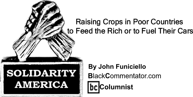 BlackCommentator.com: Raising Crops in Poor Countries to Feed the Rich or to Fuel Their Cars - Solidarity America - By John Funiciello - BlackCommentator.com Columnist