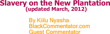 BlackCommentator.com: Slavery on the New Plantation (updated March, 2012) - By Kiilu Nyasha - BlackCommentator.com Guest Commentator