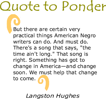 BlackCommentator.com: Quote to Ponder:  "But there are certain very practical things American Negro writers can do. And must do. There's a song that says, 'the time ain't long.' That song is right. Something has got to change in America—and change soon. We must help that change to come." - Langston Hughes