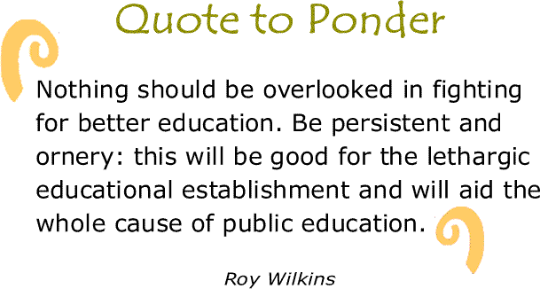 BlackCommentator.com: Quote to Ponder:  "Nothing should be overlooked in fighting for better education. Be persistent and ornery: this will be good for the lethargic educational establishment and will aid the whole cause of public education." - Roy Wilkins