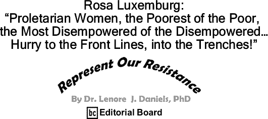 BlackCommentator.com: Rosa Luxemburg: “Proletarian Women, the Poorest of the Poor, the Most Disempowered of the Disempowered…Hurry to the Front Lines, into the Trenches!” - Represent Our Resistance - By Dr. Lenore J. Daniels, PhD - BC Editorial Board