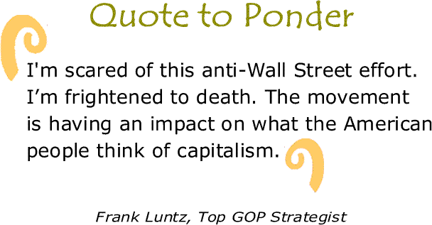 BlackCommentator.com: Quote to Ponder:  "I'm scared of this anti-Wall Street effort. I’m frightened to death. The movement is having an impact on what the American people think of capitalism.” - Frank Luntz, Top GOP Strategist