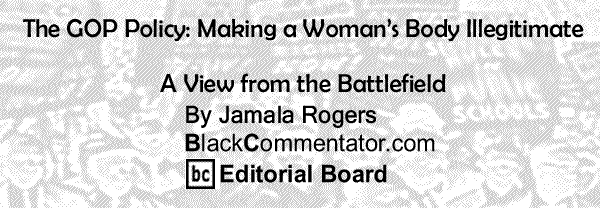 BlackCommentator.com: The GOP Policy: Making a Woman’s Body Illegitimate - A View from the Battlefield - By Jamala Rogers - BC Editorial Board
