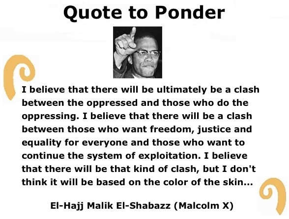 BlackCommentator.com: Quote to Ponder:  "I believe that there will be ultimately be a clash between the oppressed and those who do the oppressing…" - El-Hajj Malik El-Shabazz (Malcolm X)