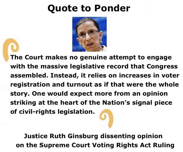 BlackCommentator.com: Quote to Ponder:  "The Court makes no genuine attempt to engage with the massive legislative record that Congress assembled." - Justice Ruth Ginsburg dissenting opinion on the Supreme Court Voting Rights Act Ruling