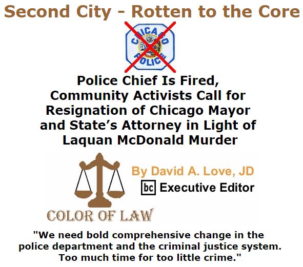 BlackCommentator.com December 03, 2015 - Issue 632: Second City - Rotten to the Core: Police Chief Is Fired, Community Activists Call for Resignation of Chicago Mayor and State’s Attorney in Light of Laquan McDonald Murder - Color of Law By David A. Love, JD, BC Executive Editor