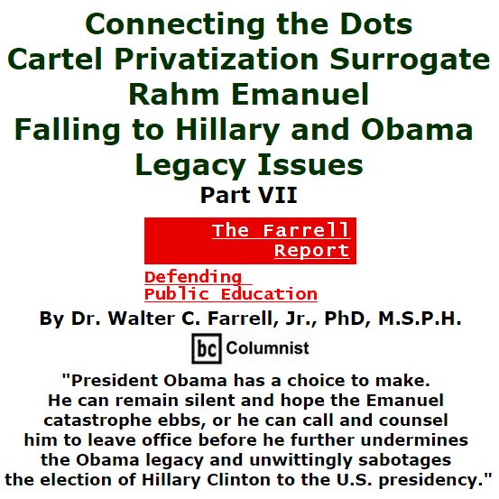 BlackCommentator.com January 14, 2016 - Issue 636: Connecting the Dots: Cartel Privatization Surrogate Rahm Emanuel Falling to Hillary and Obama Legacy Issues, Part VII - The Farrell Report - Defending Public Education By Dr. Walter C. Farrell, Jr., PhD, M.S.P.H., BC Columnist