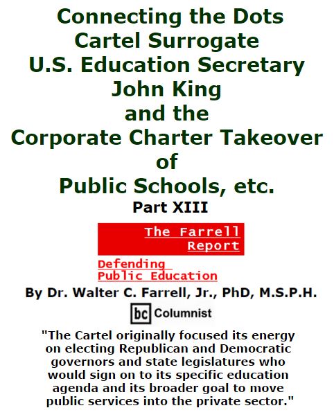 BlackCommentator.com March 03, 2016 - Issue 643: Connecting the Dots: Cartel Surrogate U.S. Education Secretary John King and the Corporate Charter Takeover of Public Schools, etc. Part XIII - The Farrell Report - Defending Public Education By Dr. Walter C. Farrell, Jr., PhD, M.S.P.H., BC Columnist