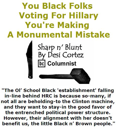 BlackCommentator.com April 21, 2016 - Issue 650: You Black Folks Voting For Hillary, You're Making A Monumental Mistake - Sharp n' Blunt By Desi Cortez, BC Columnist