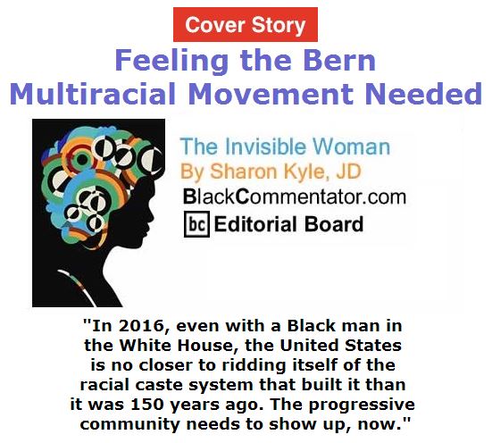 BlackCommentator.com April 28, 2016 - Issue 651 Cover Story: Feeling the Bern: Multiracial Movement Needed - The Invisible Woman By Sharon Kyle, JD, BC Editorial Board