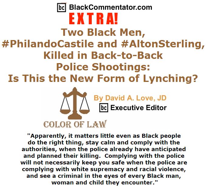 BlackCommentator.com July 07, 2016 - Issue 661: BC Extra - Two Black Men, #PhilandoCastile and #AltonSterling, Killed in Back-to-Back Police Shootings: Is This the New Form of Lynching? - Color of Law By David A. Love, JD, BC Executive Editor