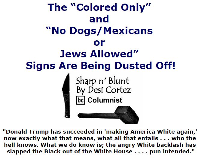 BlackCommentator.com November 11, 2016 - Issue 674: The “Colored Only” and “No Dogs/Mexicans Or Jews Allowed” Signs Are Being Dusted Off! - Sharp n' Blunt By Desi Cortez, BC Columnist