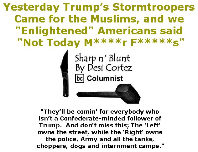 BlackCommentator.com February 16, 2017 - Issue 686: Yesterday Trump’s Stormtroopers Came for the Muslims, and we "Enlightened" Americans said "Not Today M****r F*****s" - Sharp n' Blunt By Desi Cortez, BC Columnist