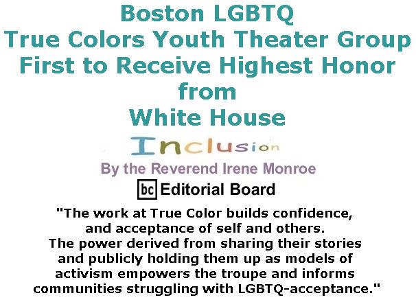 BlackCommentator.com March 02, 2017 - Issue 688: Boston LGBTQ True Colors Youth Theater Group First to Receive Highest Honor from White House - Inclusion By The Reverend Irene Monroe, BC Editorial Board