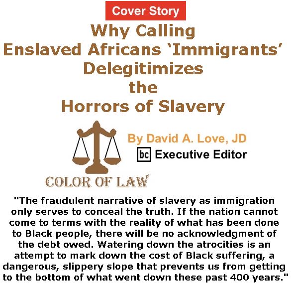 BlackCommentator.com - March 09, 2017 - Issue 689 Cover Story: Why Calling Enslaved Africans ‘Immigrants’ Delegitimizes the Horrors of Slavery - Color of Law By David A. Love, JD, BC Executive Editor