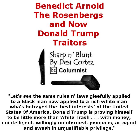 BlackCommentator.com March 09, 2017 - Issue 689: Benedict Arnold, The Rosenbergs and Now Donald Trump - Traitors - Sharp n' Blunt By Desi Cortez, BC Columnist