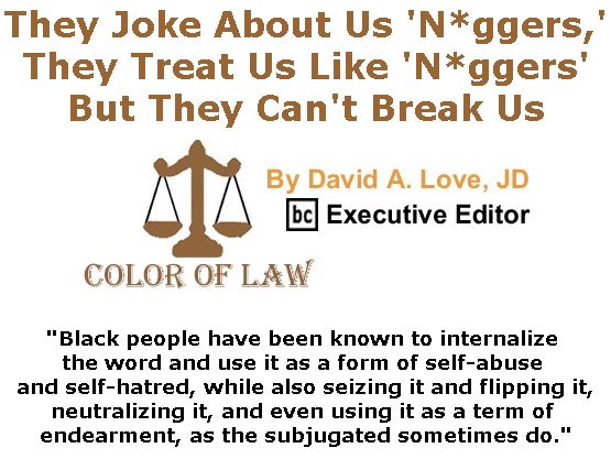 BlackCommentator.com June 08, 2017 - Issue 702: They Joke About Us ‘N*ggers,’ They Treat Us Like ‘N*ggers’ – But They Can’t Break Us - Color of Law By David A. Love, JD, BC Executive Editor