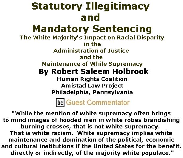 BlackCommentator.com November 09, 2017 - Issue 717: Statutory Illegitimacy and Mandatory Sentencing: The White Majority's Impact on Racial Disparity in the Administration of Justice and the Maintenance of While Supremacy By Robert Saleem Holbrook, Human Rights Coalition, Amistad Law Project, Philadelphia, Pennsylvania, BC Guest Commentator