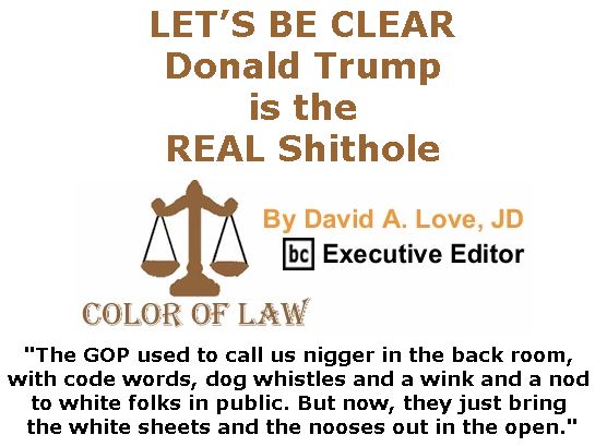BlackCommentator.com January 18, 2018 - Issue 725: LET’S BE CLEAR: Donald Trump is the REAL Shithole - Color of Law By David A. Love, JD, BC Executive Editor