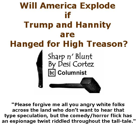 BlackCommentator.com April 19, 2018 - Issue 738: Will America Explode if Trump and Hannity are Hanged for High Treason? - Sharp n' Blunt By Desi Cortez, BC Columnist