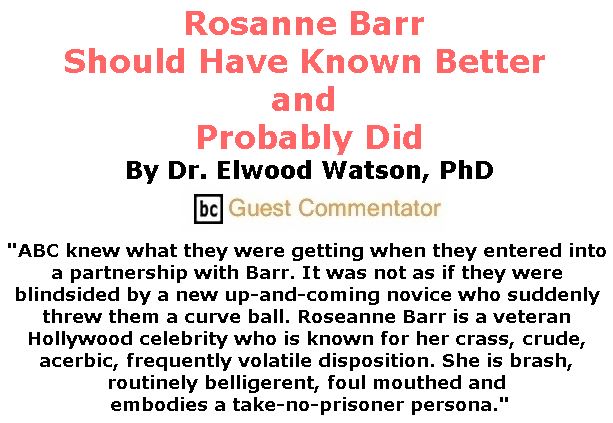 BlackCommentator.com June 07, 2018 - Issue 745: Rosanne Barr Should Have Known Better and Probably Did By Dr. Elwood Watson, PhD, BC Guest Commentator Rosanne Barr Should Have Known Better and Probably Did By Dr. Elwood Watson, PhD, BC Guest Commentator