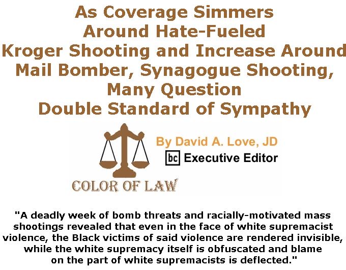 BlackCommentator.com November 01, 2018 - Issue 762: As Coverage Simmers Around Hate-Fueled Kroger Shooting and Increase Around Mail Bomber, Synagogue Shooting, Many Question Double Standard of Sympathy - Color of Law By David A. Love, JD, BC Executive Editor