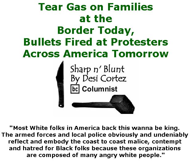 BlackCommentator.com November 29, 2018 - Issue 766: Tear Gas on Families at the Border Today,  Bullets Fired at Protesters Across America Tomorrow. - Sharp n' Blunt By Desi Cortez, BC Columnist