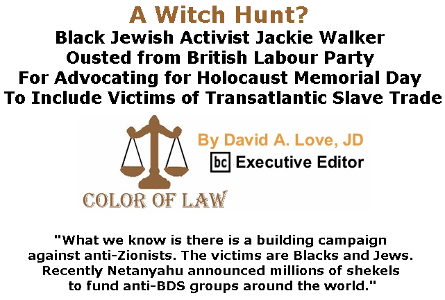 BlackCommentator.com May 30, 2019 - Issue 791: A Witch Hunt? Black Jewish Activist Jackie Walker Ousted from British Labour Party for Advocating for Holocaust Memorial Day to Include Victims of Transatlantic Slave Trade - Color of Law By David A. Love, JD, BC Executive Editor
