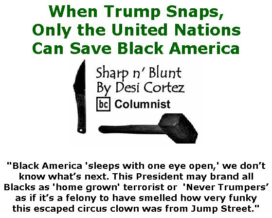 BlackCommentator.com Jan 09, 2020 - Issue 800: When Trump Snaps, Only the United Nations Can Save Black America - Sharp n' Blunt By Desi Cortez, BC Columnist